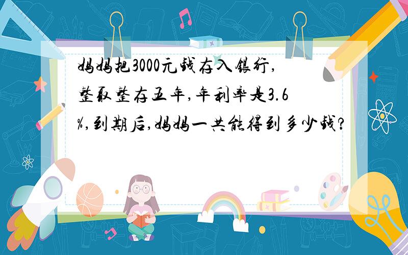 妈妈把3000元钱存入银行,整取整存五年,年利率是3.6%,到期后,妈妈一共能得到多少钱?