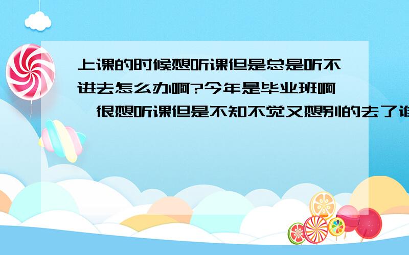 上课的时候想听课但是总是听不进去怎么办啊?今年是毕业班啊,很想听课但是不知不觉又想别的去了谁能给我个