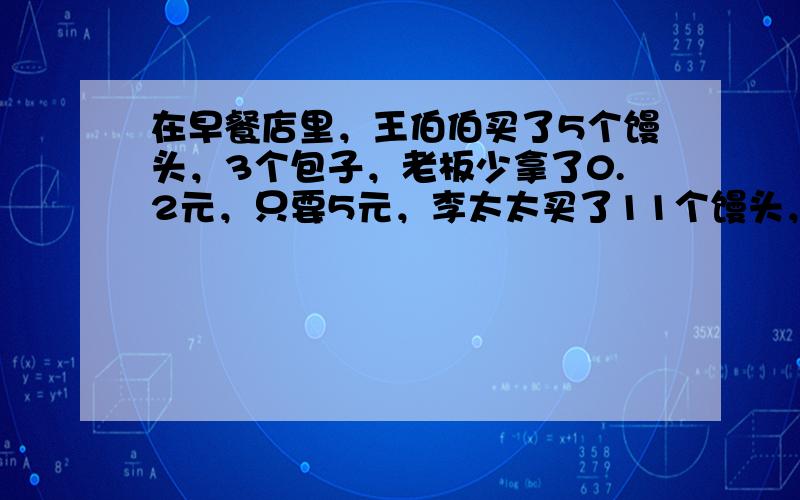 在早餐店里，王伯伯买了5个馒头，3个包子，老板少拿了0.2元，只要5元，李太太买了11个馒头，5个包子，老板以售价的九折