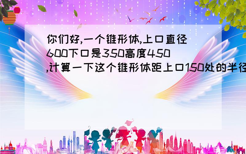 你们好,一个锥形体,上口直径600下口是350高度450,计算一下这个锥形体距上口150处的半径.