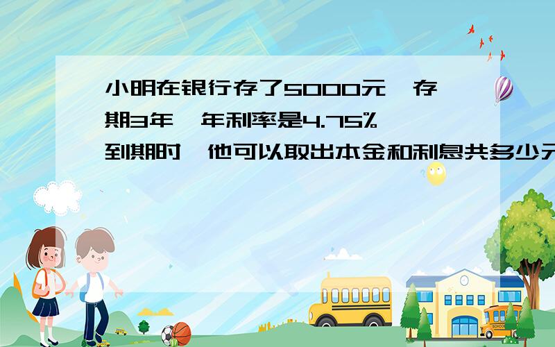 小明在银行存了5000元,存期3年,年利率是4.75%,到期时,他可以取出本金和利息共多少元?