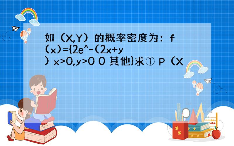 如（X,Y）的概率密度为：f(x)={2e^-(2x+y) x>0,y>0 0 其他}求① P（X