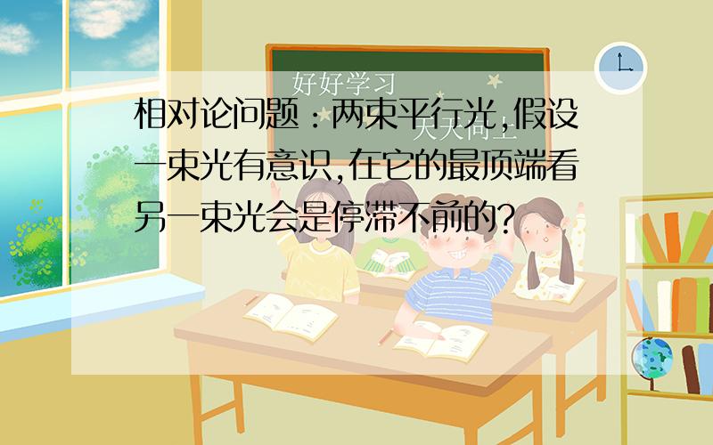 相对论问题：两束平行光,假设一束光有意识,在它的最顶端看另一束光会是停滞不前的?