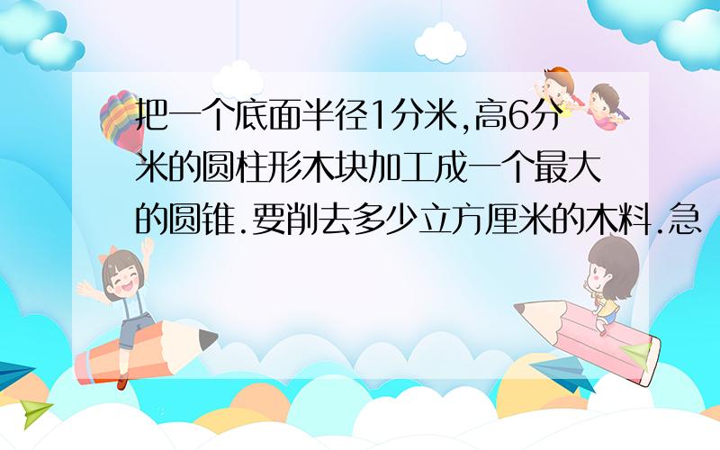 把一个底面半径1分米,高6分米的圆柱形木块加工成一个最大的圆锥.要削去多少立方厘米的木料.急