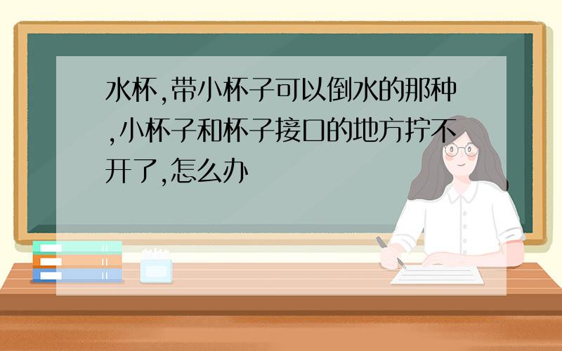 水杯,带小杯子可以倒水的那种,小杯子和杯子接口的地方拧不开了,怎么办