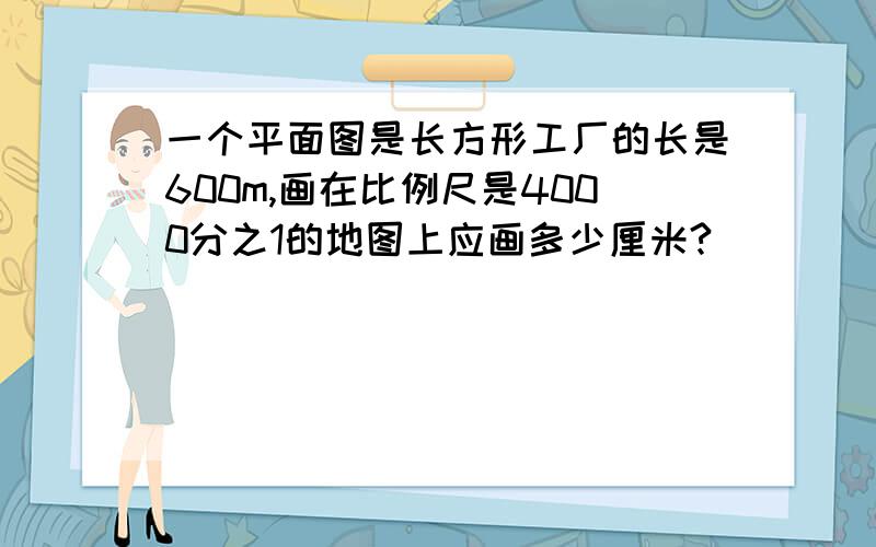 一个平面图是长方形工厂的长是600m,画在比例尺是4000分之1的地图上应画多少厘米?