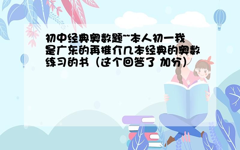 初中经典奥数题~~本人初一我是广东的再推介几本经典的奥数练习的书（这个回答了 加分）