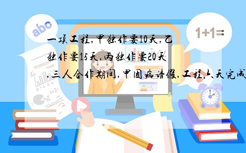 一项工程,甲独作要10天,乙独作要15天,丙独作要20天,三人合作期间,甲因病请假,工程六天完成,问甲请了