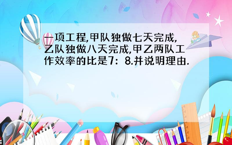 一项工程,甲队独做七天完成,乙队独做八天完成,甲乙两队工作效率的比是7：8.并说明理由.