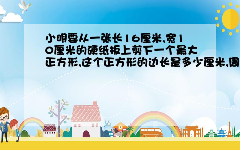 小明要从一张长16厘米,宽10厘米的硬纸板上剪下一个最大正方形,这个正方形的边长是多少厘米,周长是多少厘米