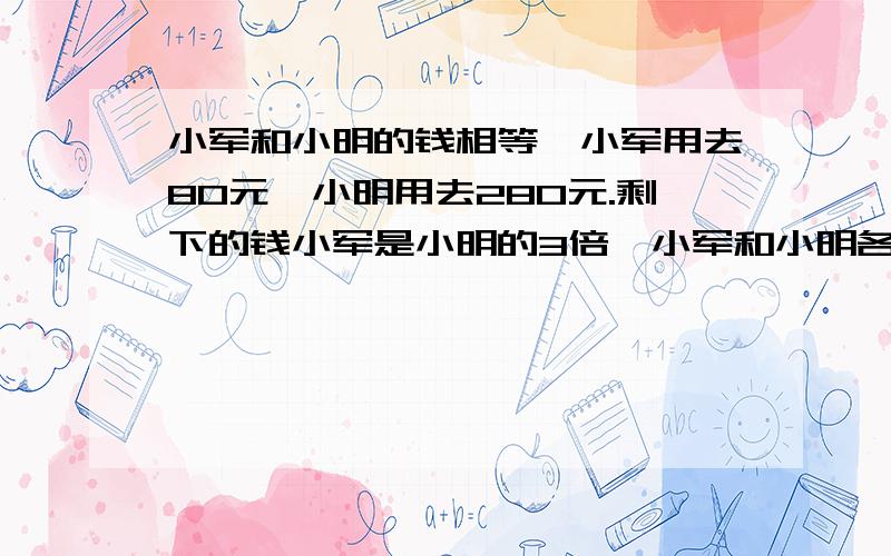 小军和小明的钱相等,小军用去80元,小明用去280元.剩下的钱小军是小明的3倍,小军和小明各剩下多少元(方程)