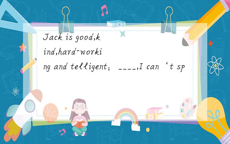 Jack is good,kind,hard-working and telligent；____,I can‘t sp