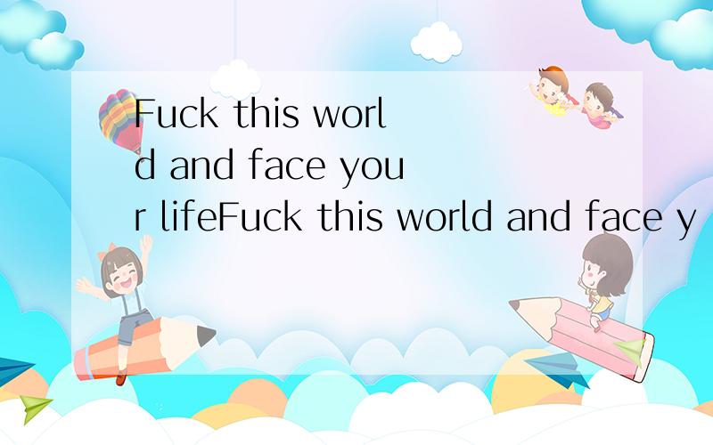 Fuck this world and face your lifeFuck this world and face y