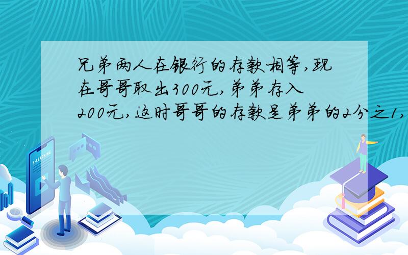 兄弟两人在银行的存款相等,现在哥哥取出300元,弟弟存入200元,这时哥哥的存款是弟弟的2分之1,兄弟二人原来