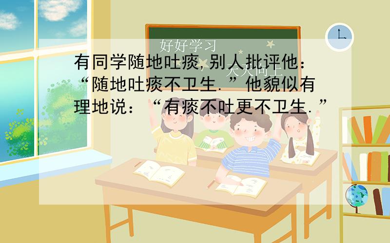 有同学随地吐痰,别人批评他：“随地吐痰不卫生.”他貌似有理地说：“有痰不吐更不卫生.”