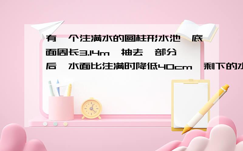 有一个注满水的圆柱形水池,底面周长3.14m,抽去一部分后,水面比注满时降低40cm,剩下的水正好是整水池的