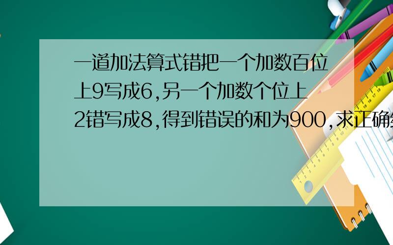 一道加法算式错把一个加数百位上9写成6,另一个加数个位上2错写成8,得到错误的和为900,求正确结果