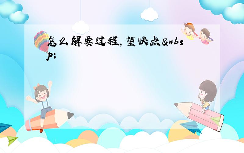 怎么解要过程,望快点 