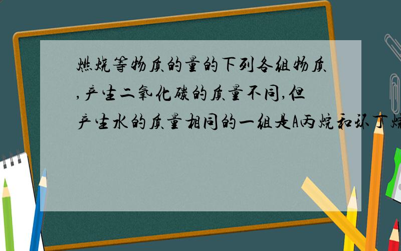 燃烧等物质的量的下列各组物质,产生二氧化碳的质量不同,但产生水的质量相同的一组是A丙烷和环丁烷B丁烷