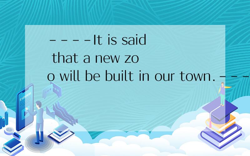 ----It is said that a new zoo will be built in our town.----