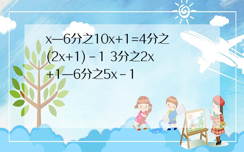 x—6分之10x+1=4分之(2x+1)-1 3分之2x+1—6分之5x-1