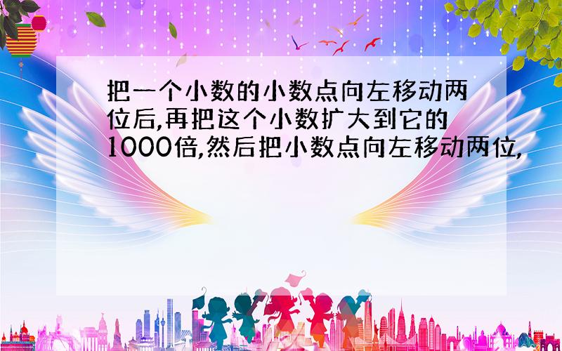 把一个小数的小数点向左移动两位后,再把这个小数扩大到它的1000倍,然后把小数点向左移动两位,