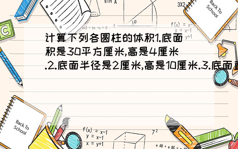 计算下列各圆柱的体积1.底面积是30平方厘米,高是4厘米.2.底面半径是2厘米,高是10厘米.3.底面直径是10厘米,高