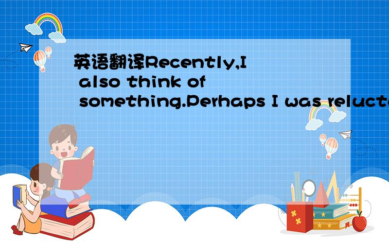 英语翻译Recently,I also think of something.Perhaps I was relucta