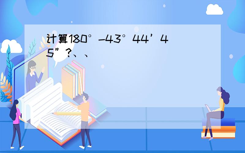 计算180°-43°44’45”?、、