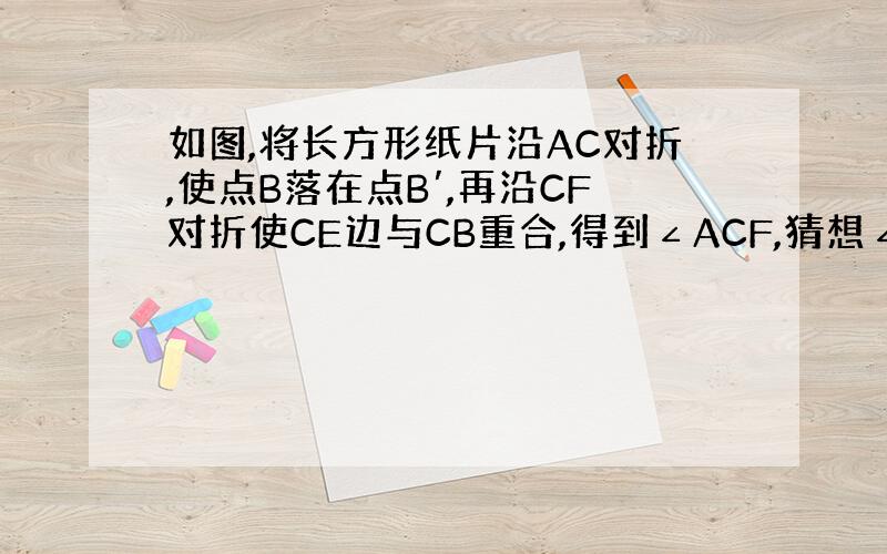 如图,将长方形纸片沿AC对折,使点B落在点B′,再沿CF对折使CE边与CB重合,得到∠ACF,猜想∠ACF的度数,并说说