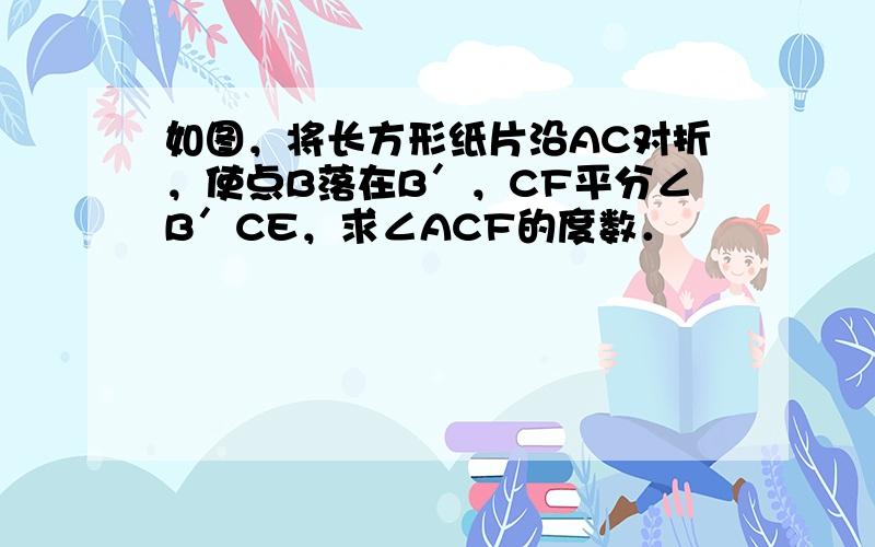 如图，将长方形纸片沿AC对折，使点B落在B′，CF平分∠B′CE，求∠ACF的度数．