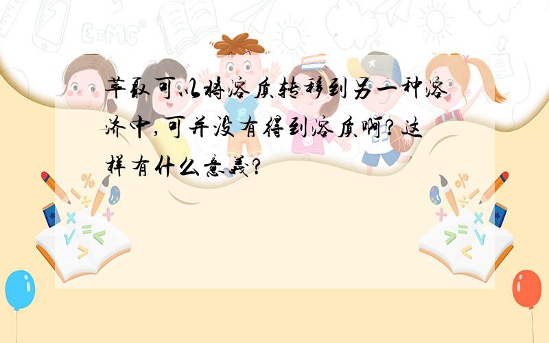 萃取可以将溶质转移到另一种溶济中,可并没有得到溶质啊?这样有什么意义?