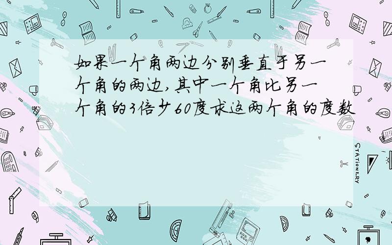 如果一个角两边分别垂直于另一个角的两边,其中一个角比另一个角的3倍少60度求这两个角的度数