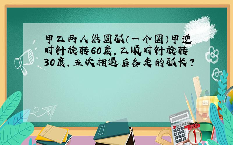 甲乙两人沿圆弧（一个圆）甲逆时针旋转60度,乙顺时针旋转30度,五次相遇后各走的弧长?