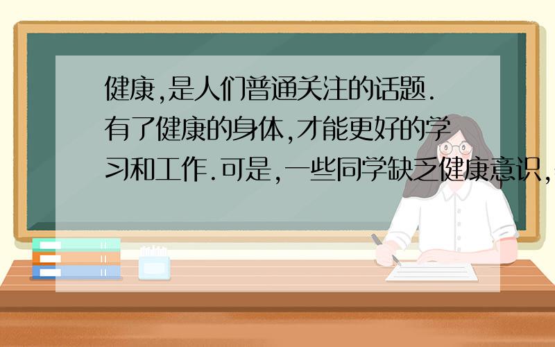 健康,是人们普通关注的话题.有了健康的身体,才能更好的学习和工作.可是,一些同学缺乏健康意识,养成过许多不好的坏习惯,如