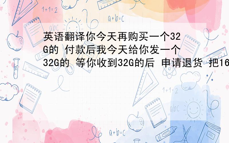 英语翻译你今天再购买一个32G的 付款后我今天给你发一个32G的 等你收到32G的后 申请退货 把16G的给我快递回来