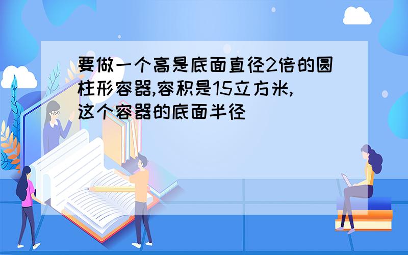 要做一个高是底面直径2倍的圆柱形容器,容积是15立方米,这个容器的底面半径