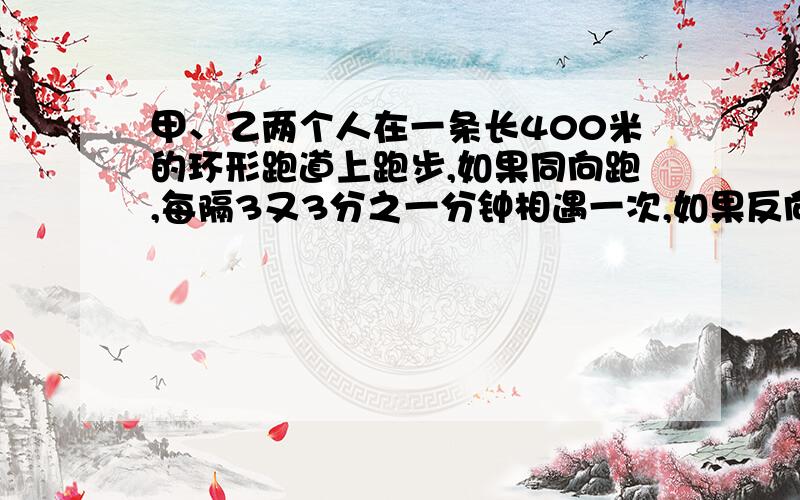 甲、乙两个人在一条长400米的环形跑道上跑步,如果同向跑,每隔3又3分之一分钟相遇一次,如果反向跑,则每隔40秒相遇一次