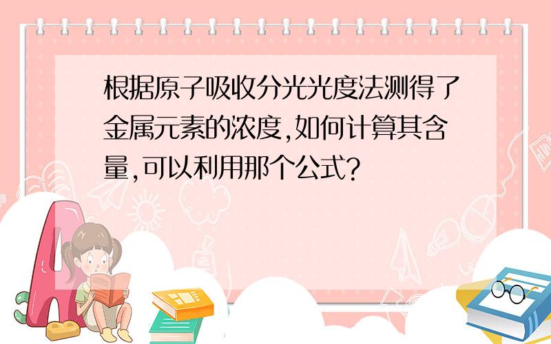 根据原子吸收分光光度法测得了金属元素的浓度,如何计算其含量,可以利用那个公式?