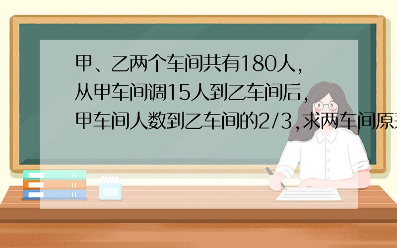 甲、乙两个车间共有180人,从甲车间调15人到乙车间后,甲车间人数到乙车间的2/3,求两车间原来各有多少人?