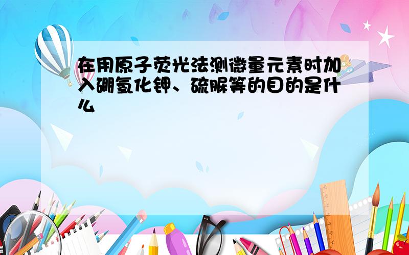 在用原子荧光法测微量元素时加入硼氢化钾、硫脲等的目的是什么