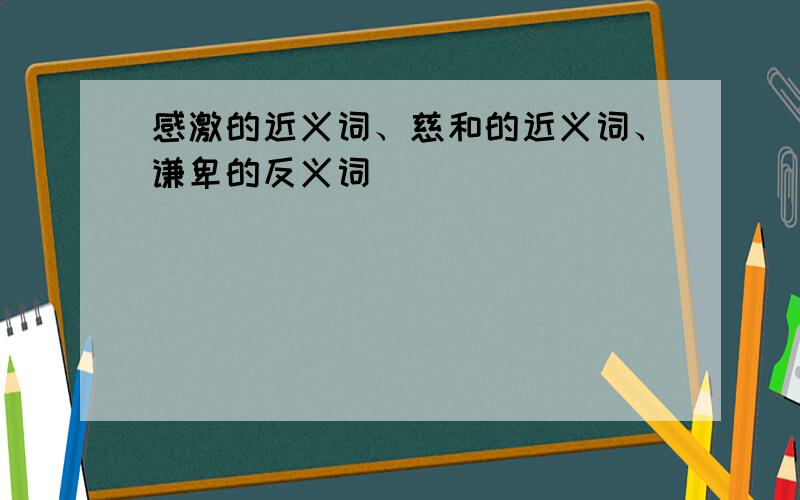 感激的近义词、慈和的近义词、谦卑的反义词