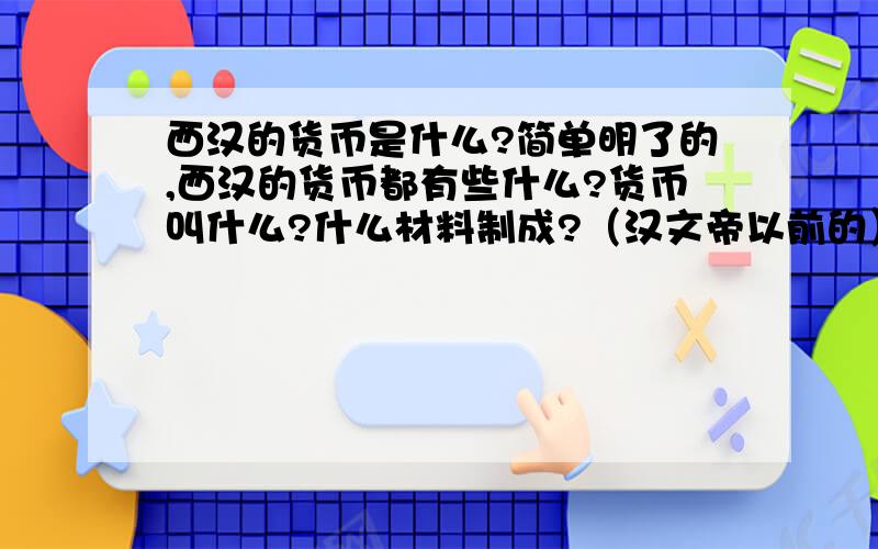 西汉的货币是什么?简单明了的,西汉的货币都有些什么?货币叫什么?什么材料制成?（汉文帝以前的）