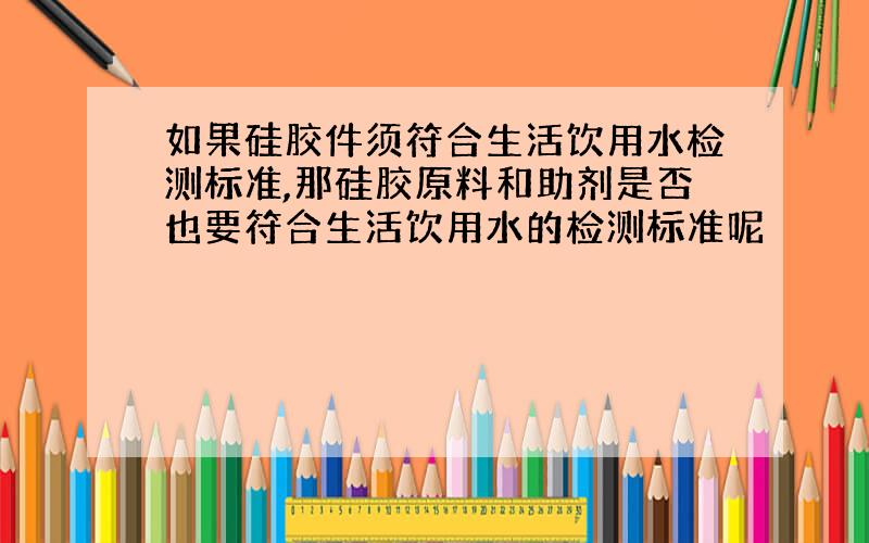 如果硅胶件须符合生活饮用水检测标准,那硅胶原料和助剂是否也要符合生活饮用水的检测标准呢