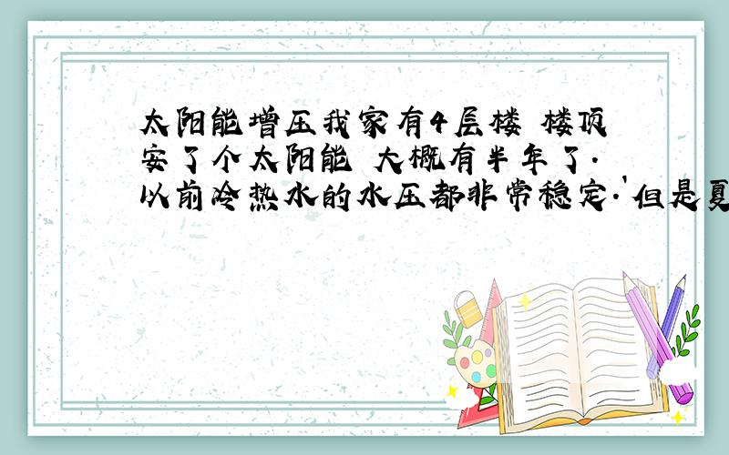 太阳能增压我家有4层楼 楼顶安了个太阳能 大概有半年了.以前冷热水的水压都非常稳定.`但是夏天的到来.让我家的太阳能出现