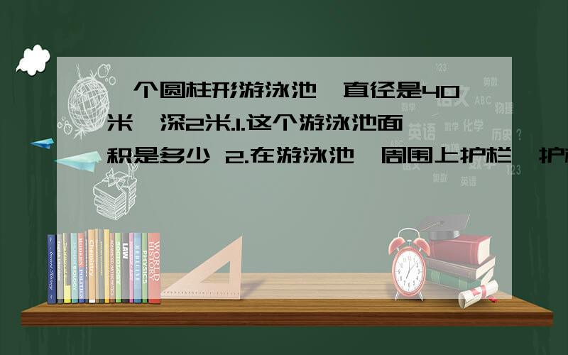 一个圆柱形游泳池,直径是40米,深2米.1.这个游泳池面积是多少 2.在游泳池一周围上护栏,护栏长多少米