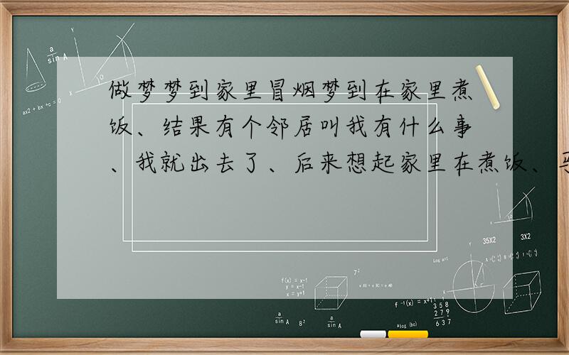 做梦梦到家里冒烟梦到在家里煮饭、结果有个邻居叫我有什么事、我就出去了、后来想起家里在煮饭、马上赶回家、结果就看到家里好大