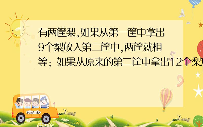 有两筐梨,如果从第一筐中拿出9个梨放入第二筐中,两筐就相等；如果从原来的第二筐中拿出12个梨放入原来的第一筐中,那么第一