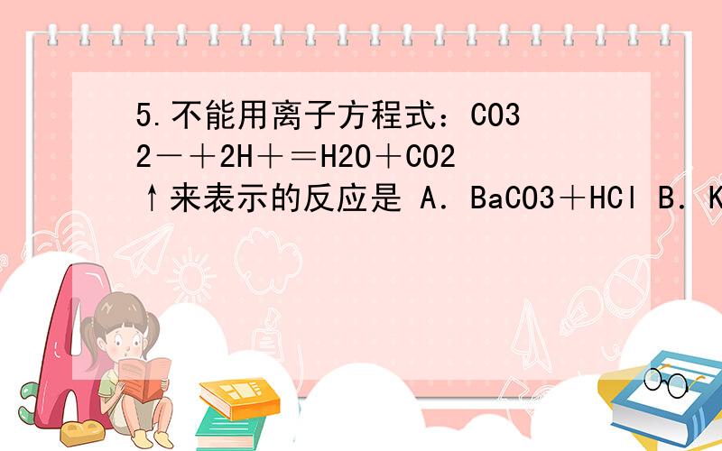 5.不能用离子方程式：CO32－＋2H＋＝H2O＋CO2↑来表示的反应是 A．BaCO3＋HCl B．K2CO3＋H2S