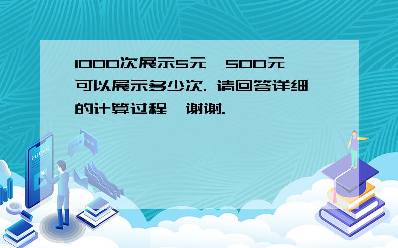 1000次展示5元,500元可以展示多少次. 请回答详细的计算过程,谢谢.